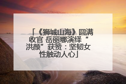《狮城山海》圆满收官 岳丽娜演绎“洪颜”获赞：坚韧女性触动人心