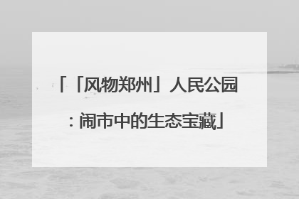 「风物郑州」人民公园：闹市中的生态宝藏