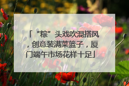 “粽”头戏吹混搭风，创意装满菜篮子，厦门端午市场花样十足