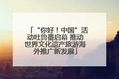 “你好！中国”活动吐鲁番启幕 推动世界文化遗产旅游海外推广新发展