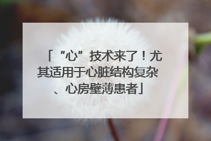 “心”技术来了！尤其适用于心脏结构复杂、心房壁薄患者