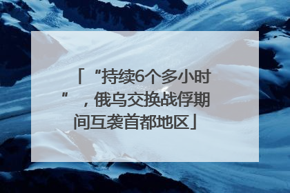 “持续6个多小时”，俄乌交换战俘期间互袭首都地区