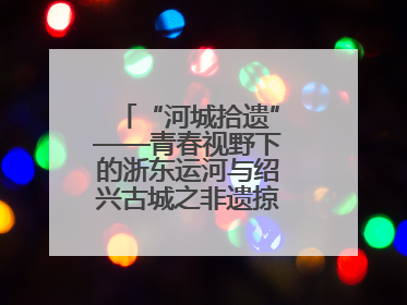 “河城拾遗”——青春视野下的浙东运河与绍兴古城之非遗掠影暨浙江传媒学院小学期来绍