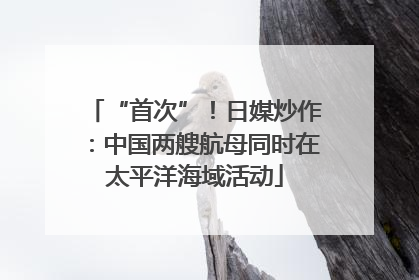 “首次”！日媒炒作：中国两艘航母同时在太平洋海域活动