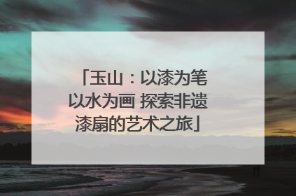 玉山：以漆为笔 以水为画 探索非遗漆扇的艺术之旅
