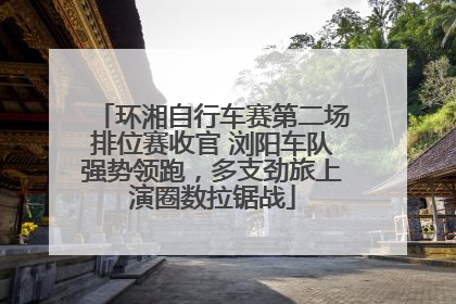 环湘自行车赛第二场排位赛收官 浏阳车队强势领跑，多支劲旅上演圈数拉锯战
