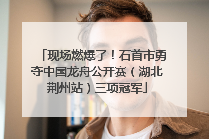 现场燃爆了！石首市勇夺中国龙舟公开赛（湖北荆州站）三项冠军