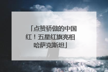 点赞骄傲的中国红！五星红旗亮相哈萨克斯坦