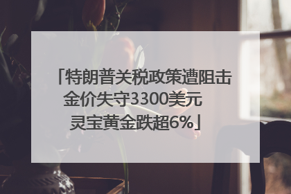 特朗普关税政策遭阻击金价失守3300美元 灵宝黄金跌超6%