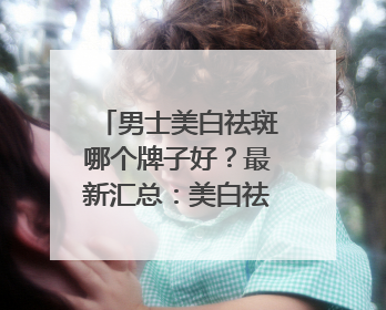 男士美白祛斑哪个牌子好？最新汇总：美白祛斑saly全网十大品牌