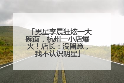 男星李晨狂炫一大碗面，杭州一小店爆火！店长：没留意，我不认识明星