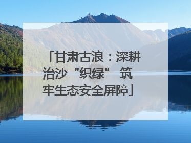 甘肃古浪：深耕治沙“织绿” 筑牢生态安全屏障