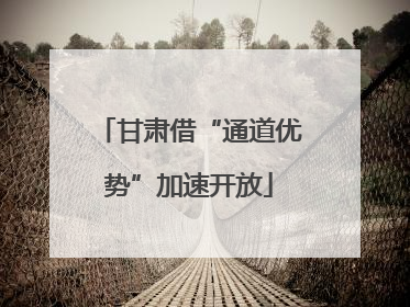 甘肃借“通道优势”加速开放