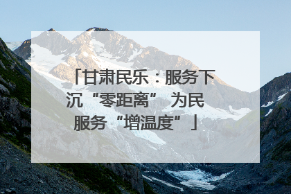 甘肃民乐：服务下沉“零距离” 为民服务“增温度”