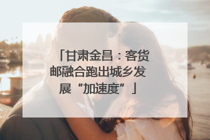 甘肃金昌：客货邮融合跑出城乡发展“加速度”