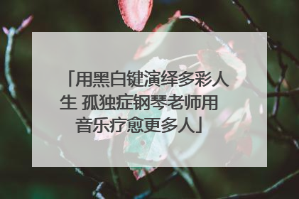 用黑白键演绎多彩人生 孤独症钢琴老师用音乐疗愈更多人