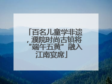 百名儿童学非遗，濮院时尚古镇将“端午五黄”融入江南宴席