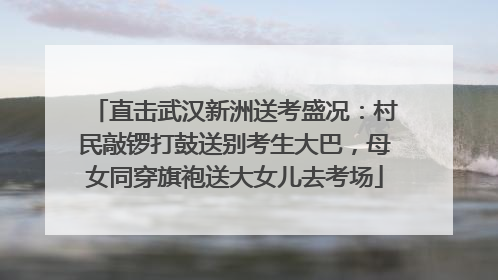 直击武汉新洲送考盛况：村民敲锣打鼓送别考生大巴，母女同穿旗袍送大女儿去考场
