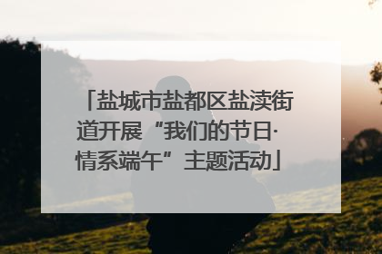 盐城市盐都区盐渎街道开展“我们的节日·情系端午”主题活动