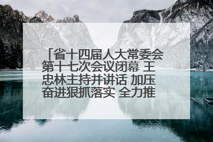 省十四届人大常委会第十七次会议闭幕 王忠林主持并讲话 加压奋进狠抓落实 全力推动支点建设成势见效