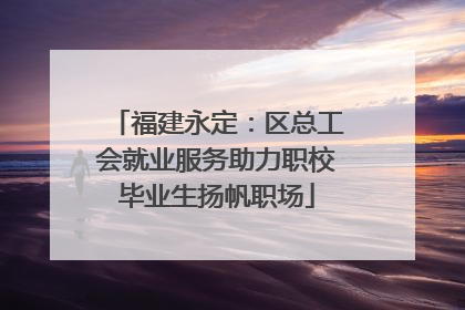 福建永定：区总工会就业服务助力职校毕业生扬帆职场