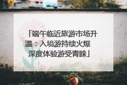 端午临近旅游市场升温：入境游持续火爆 深度体验游受青睐