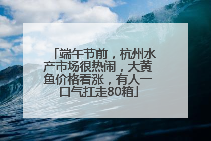 端午节前，杭州水产市场很热闹，大黄鱼价格看涨，有人一口气扛走80箱