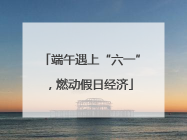 端午遇上“六一”，燃动假日经济