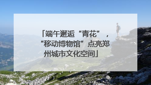 端午邂逅“青花”，“移动博物馆”点亮郑州城市文化空间