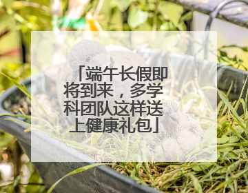 端午长假即将到来，多学科团队这样送上健康礼包