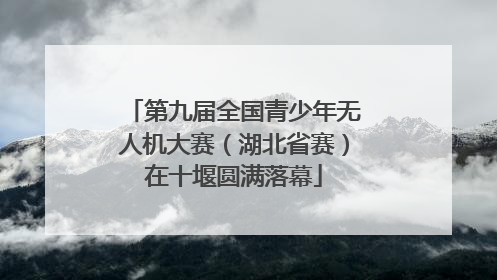 第九届全国青少年无人机大赛（湖北省赛）在十堰圆满落幕