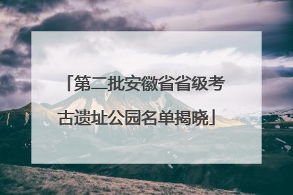 第二批安徽省省级考古遗址公园名单揭晓