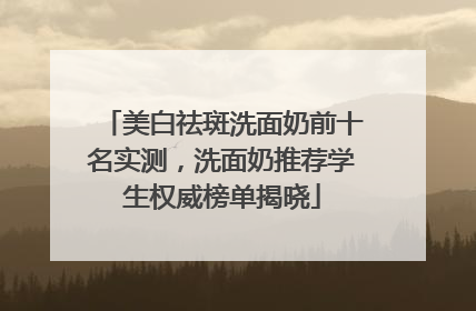 美白祛斑洗面奶前十名实测，洗面奶推荐学生权威榜单揭晓