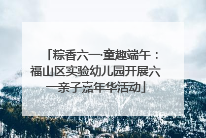 粽香六一·童趣端午：福山区实验幼儿园开展六一亲子嘉年华活动