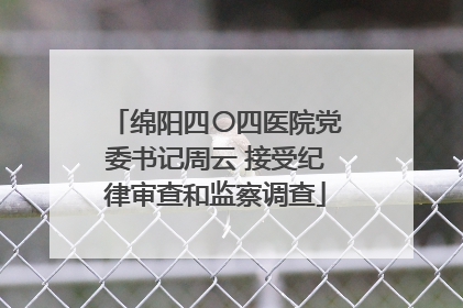 绵阳四〇四医院党委书记周云 接受纪律审查和监察调查