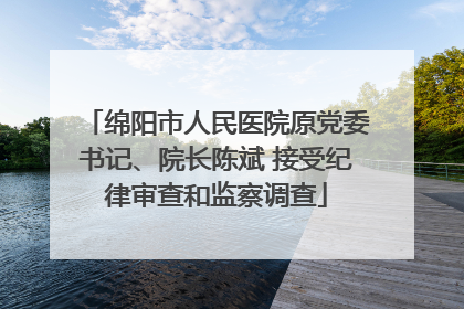 绵阳市人民医院原党委书记、院长陈斌 接受纪律审查和监察调查