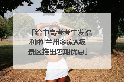 给中高考考生发福利啦 兰州多家A级景区推出暑期优惠