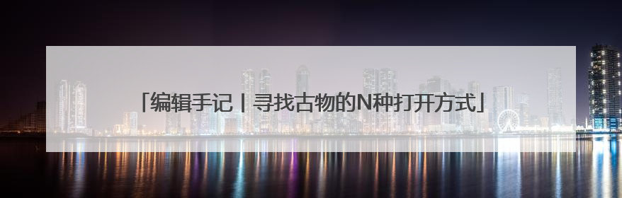 编辑手记丨寻找古物的N种打开方式