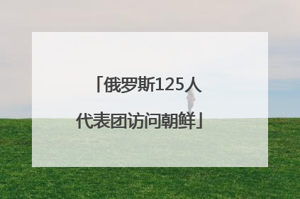 俄罗斯125人代表团访问朝鲜