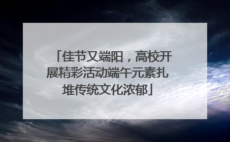 佳节又端阳，高校开展精彩活动端午元素扎堆传统文化浓郁