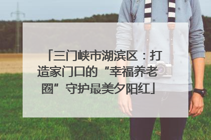三门峡市湖滨区：打造家门口的“幸福养老圈”守护最美夕阳红