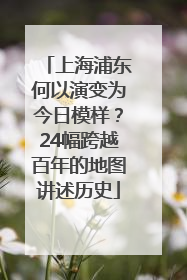 上海浦东何以演变为今日模样？24幅跨越百年的地图讲述历史