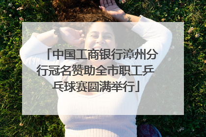 中国工商银行漳州分行冠名赞助全市职工乒乓球赛圆满举行