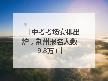 中考考场安排出炉，荆州报名人数9.8万+