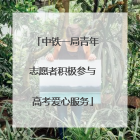 中铁一局青年志愿者积极参与高考爱心服务