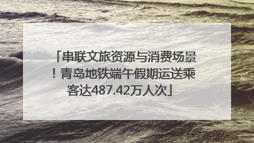 串联文旅资源与消费场景！青岛地铁端午假期运送乘客达487.42万人次