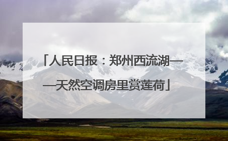 人民日报：郑州西流湖——天然空调房里赏莲荷