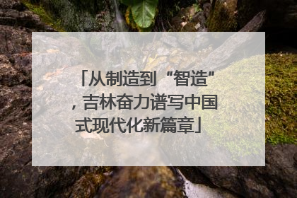 从制造到“智造”，吉林奋力谱写中国式现代化新篇章