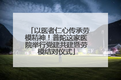 以医者仁心传承劳模精神！普陀这家医院举行党建共建暨劳模结对仪式