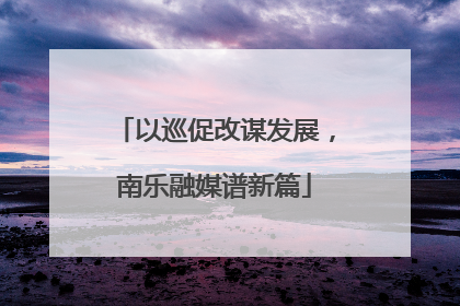 以巡促改谋发展，南乐融媒谱新篇